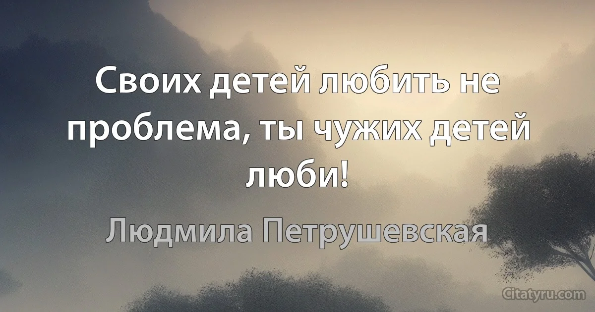 Своих детей любить не проблема, ты чужих детей люби! (Людмила Петрушевская)