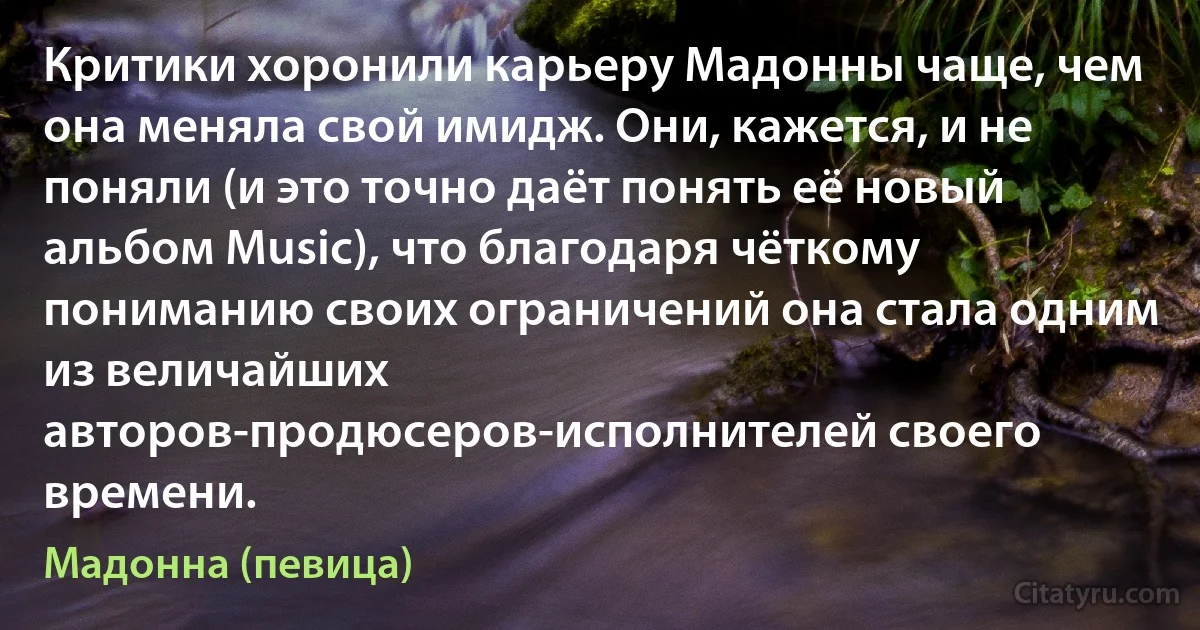 Критики хоронили карьеру Мадонны чаще, чем она меняла свой имидж. Они, кажется, и не поняли (и это точно даёт понять её новый альбом Music), что благодаря чёткому пониманию своих ограничений она стала одним из величайших авторов-продюсеров-исполнителей своего времени. (Мадонна (певица))