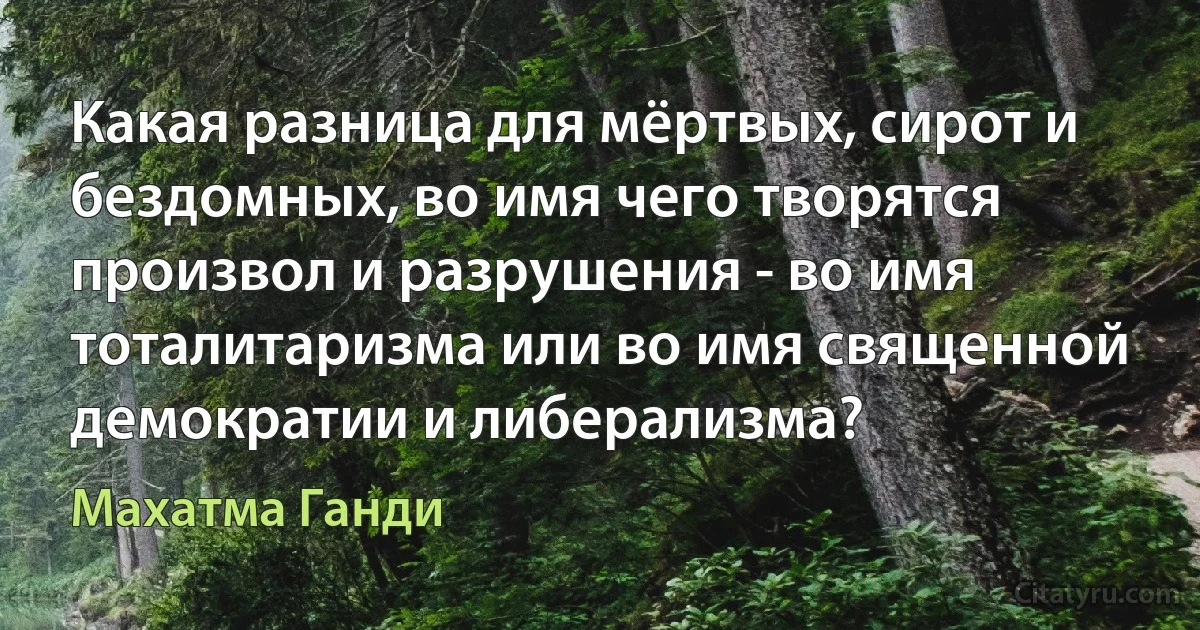 Какая разница для мёртвых, сирот и бездомных, во имя чего творятся произвол и разрушения - во имя тоталитаризма или во имя священной демократии и либерализма? (Махатма Ганди)