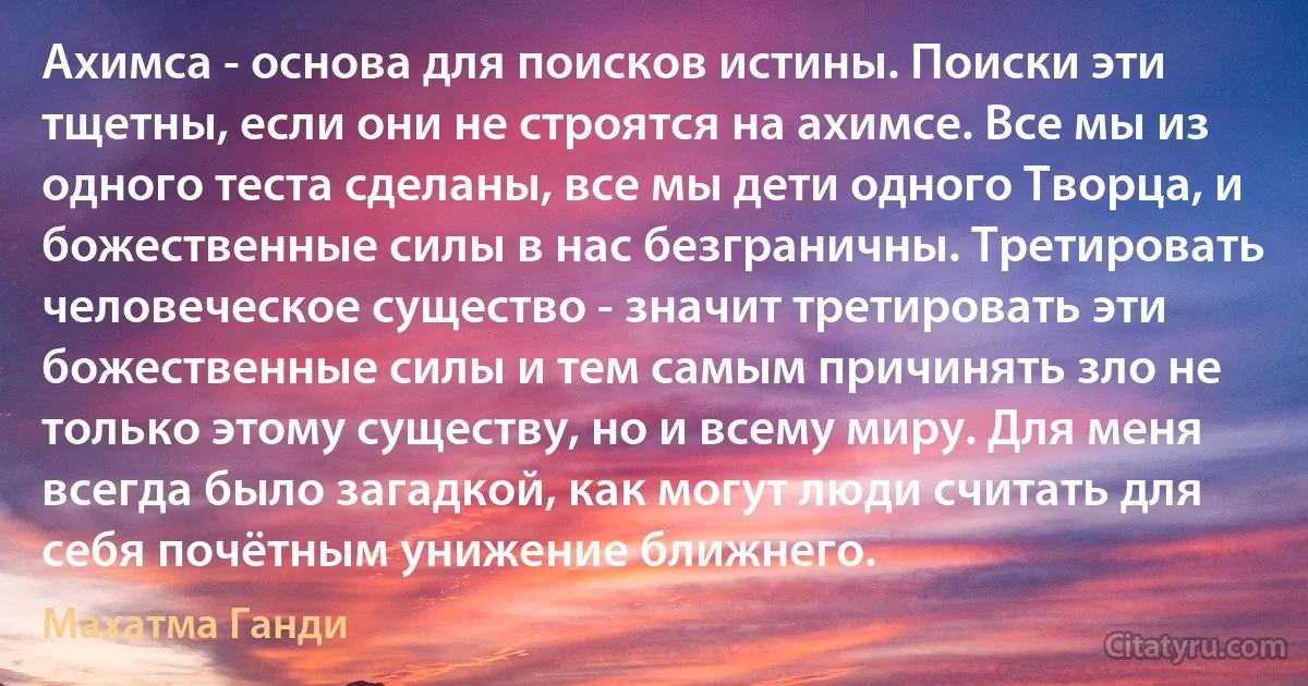 Ахимса - основа для поисков истины. Поиски эти тщетны, если они не строятся на ахимсе. Все мы из одного теста сделаны, все мы дети одного Творца, и божественные силы в нас безграничны. Третировать человеческое существо - значит третировать эти божественные силы и тем самым причинять зло не только этому существу, но и всему миру. Для меня всегда было загадкой, как могут люди считать для себя почётным унижение ближнего. (Махатма Ганди)