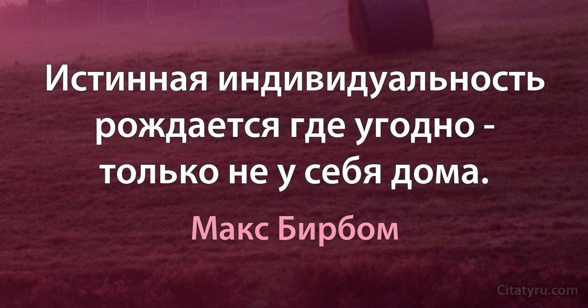 Истинная индивидуальность рождается где угодно - только не у себя дома. (Макс Бирбом)