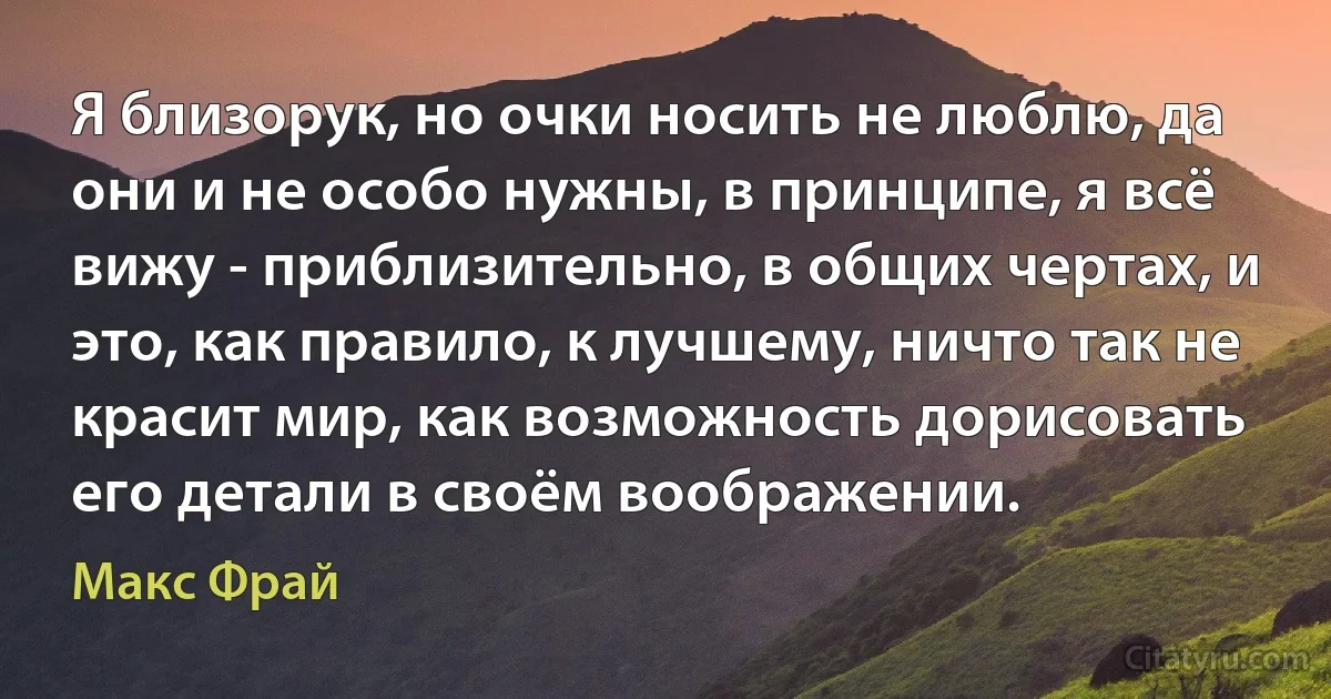 Я близорук, но очки носить не люблю, да они и не особо нужны, в принципе, я всё вижу - приблизительно, в общих чертах, и это, как правило, к лучшему, ничто так не красит мир, как возможность дорисовать его детали в своём воображении. (Макс Фрай)