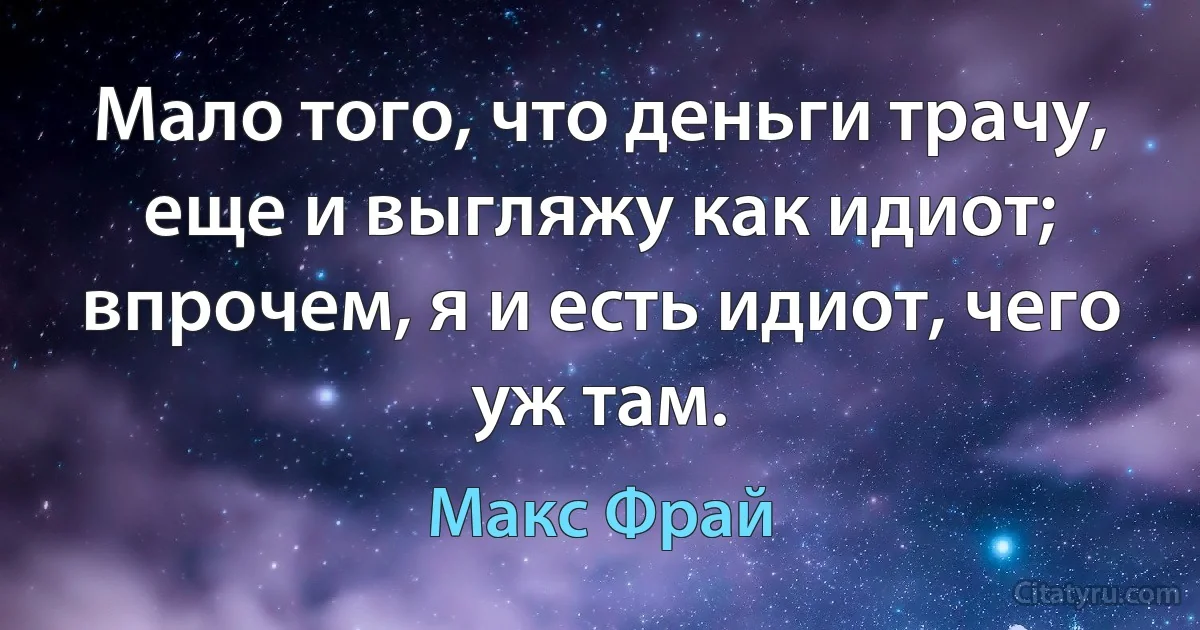 Мало того, что деньги трачу, еще и выгляжу как идиот; впрочем, я и есть идиот, чего уж там. (Макс Фрай)