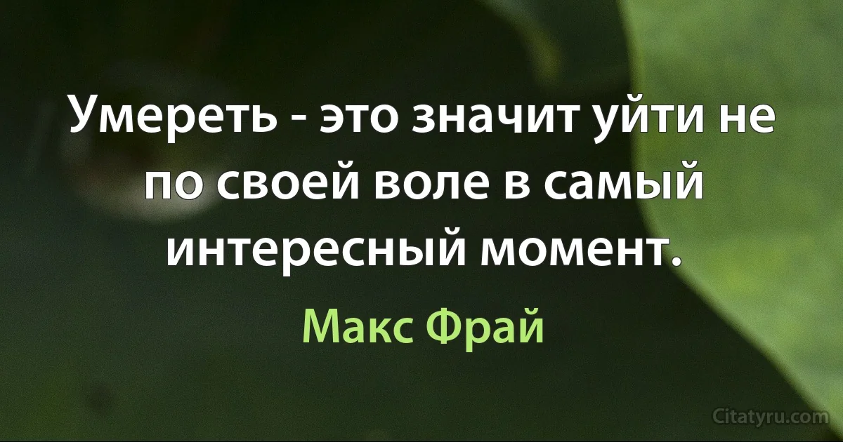 Умереть - это значит уйти не по своей воле в самый интересный момент. (Макс Фрай)