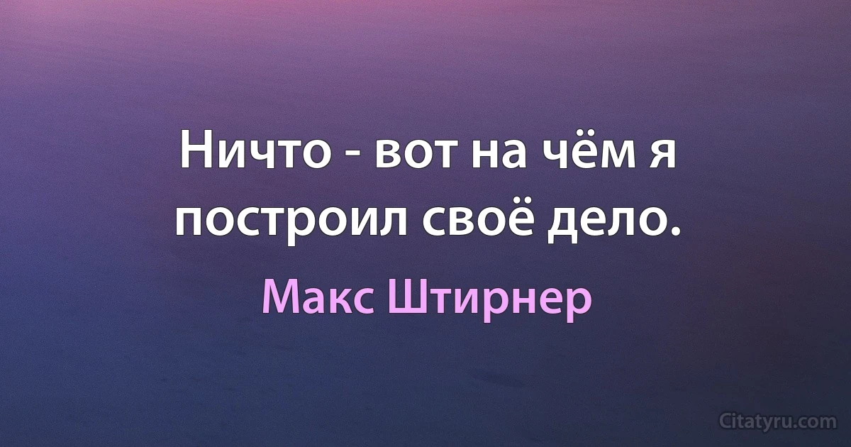 Ничто - вот на чём я построил своё дело. (Макс Штирнер)