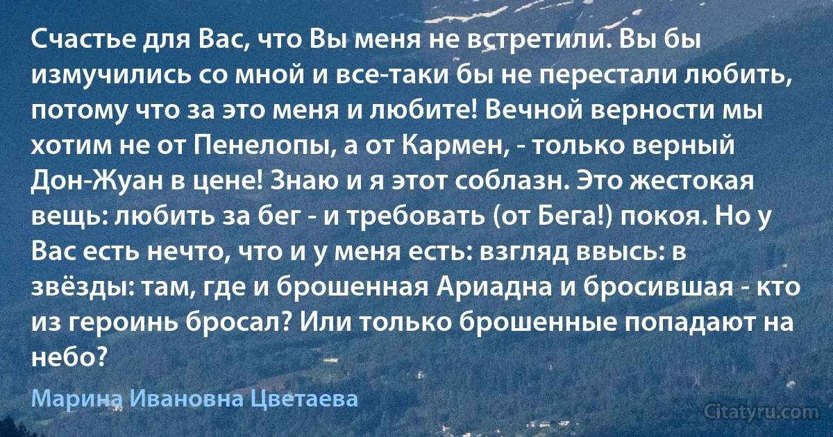 Счастье для Вас, что Вы меня не встретили. Вы бы измучились со мной и все-таки бы не перестали любить, потому что за это меня и любите! Вечной верности мы хотим не от Пенелопы, а от Кармен, - только верный Дон-Жуан в цене! Знаю и я этот соблазн. Это жестокая вещь: любить за бег - и требовать (от Бега!) покоя. Но у Вас есть нечто, что и у меня есть: взгляд ввысь: в звёзды: там, где и брошенная Ариадна и бросившая - кто из героинь бросал? Или только брошенные попадают на небо? (Марина Ивановна Цветаева)