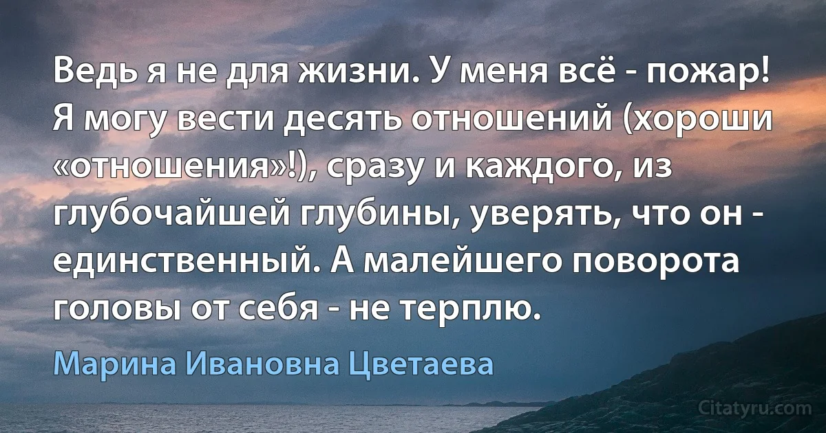 Ведь я не для жизни. У меня всё - пожар! Я могу вести десять отношений (хороши «отношения»!), сразу и каждого, из глубочайшей глубины, уверять, что он - единственный. А малейшего поворота головы от себя - не терплю. (Марина Ивановна Цветаева)