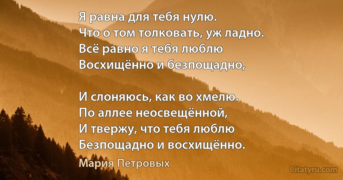 Я равна для тебя нулю.
Что о том толковать, уж ладно.
Всё равно я тебя люблю
Восхищённо и безпощадно,

И слоняюсь, как во хмелю.
По аллее неосвещённой,
И твержу, что тебя люблю
Безпощадно и восхищённо. (Мария Петровых)