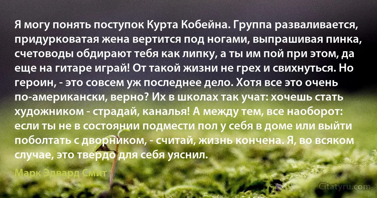 Я могу понять поступок Курта Кобейна. Группа разваливается, придурковатая жена вертится под ногами, выпрашивая пинка, счетоводы обдирают тебя как липку, а ты им пой при этом, да еще на гитаре играй! От такой жизни не грех и свихнуться. Но героин, - это совсем уж последнее дело. Хотя все это очень по-американски, верно? Их в школах так учат: хочешь стать художником - страдай, каналья! А между тем, все наоборот: если ты не в состоянии подмести пол у себя в доме или выйти поболтать с дворником, - считай, жизнь кончена. Я, во всяком случае, это твердо для себя уяснил. (Марк Эдвард Смит)