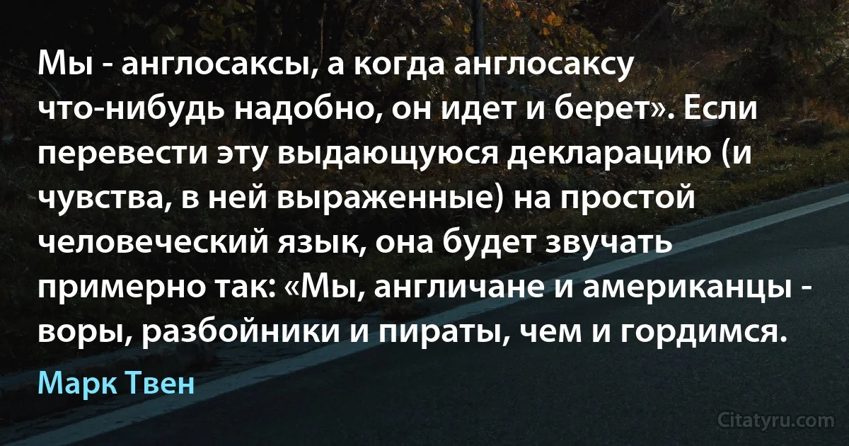 Мы - англосаксы, а когда англосаксу что-нибудь надобно, он идет и берет». Если перевести эту выдающуюся декларацию (и чувства, в ней выраженные) на простой человеческий язык, она будет звучать примерно так: «Мы, англичане и американцы - воры, разбойники и пираты, чем и гордимся. (Марк Твен)