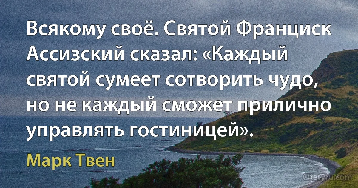 Всякому своё. Святой Франциск Ассизский сказал: «Каждый святой сумеет сотворить чудо, но не каждый сможет прилично управлять гостиницей». (Марк Твен)