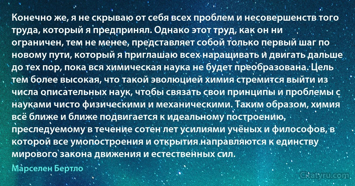 Конечно же, я не скрываю от себя всех проблем и несовершенств того труда, который я предпринял. Однако этот труд, как он ни ограничен, тем не менее, представляет собой только первый шаг по новому пути, который я приглашаю всех наращивать и двигать дальше до тех пор, пока вся химическая наука не будет преобразована. Цель тем более высокая, что такой эволюцией химия стремится выйти из числа описательных наук, чтобы связать свои принципы и проблемы с науками чисто физическими и механическими. Таким образом, химия всё ближе и ближе подвигается к идеальному построению, преследуемому в течение сотен лет усилиями учёных и философов, в которой все умопостроения и открытия направляются к единству мирового закона движения и естественных сил. (Марселен Бертло)