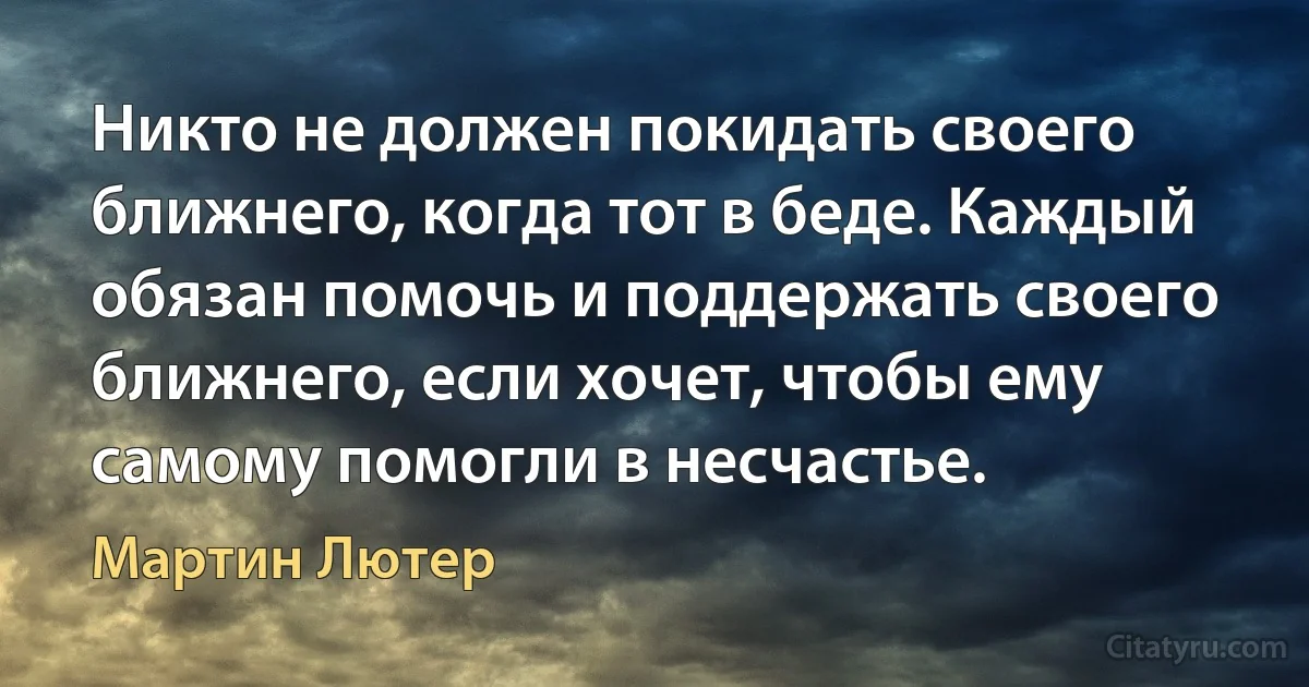 Никто не должен покидать своего ближнего, когда тот в беде. Каждый обязан помочь и поддержать своего ближнего, если хочет, чтобы ему самому помогли в несчастье. (Мартин Лютер)