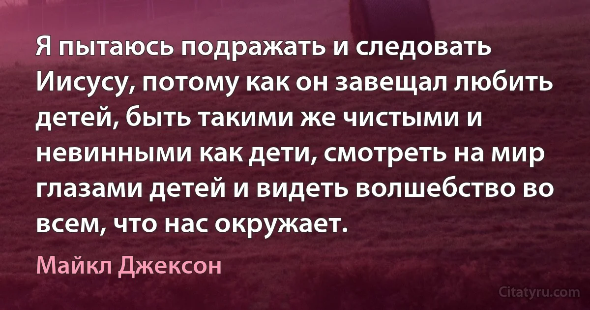 Я пытаюсь подражать и следовать Иисусу, потому как он завещал любить детей, быть такими же чистыми и невинными как дети, смотреть на мир глазами детей и видеть волшебство во всем, что нас окружает. (Майкл Джексон)