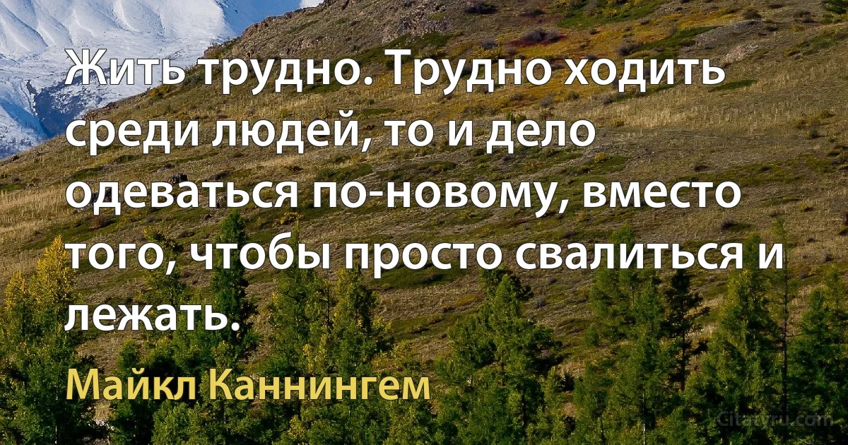 Жить трудно. Трудно ходить среди людей, то и дело одеваться по-новому, вместо того, чтобы просто свалиться и лежать. (Майкл Каннингем)