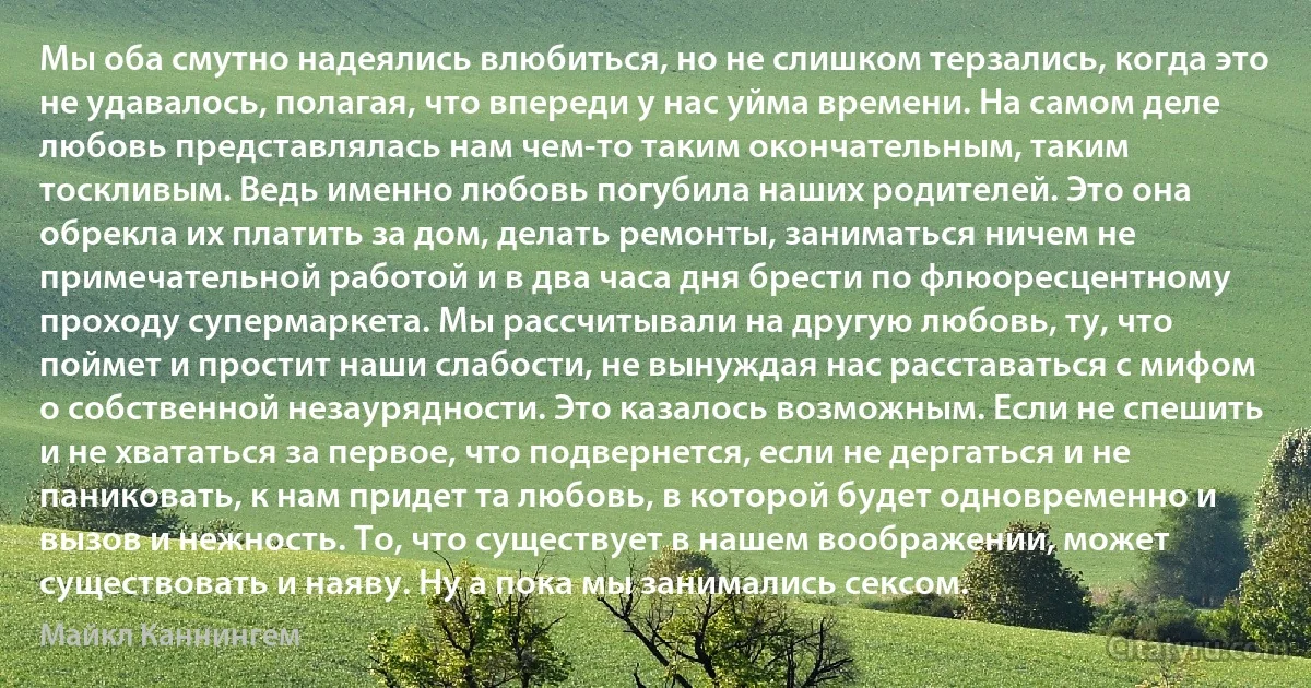 Мы оба смутно надеялись влюбиться, но не слишком терзались, когда это не удавалось, полагая, что впереди у нас уйма времени. На самом деле любовь представлялась нам чем-то таким окончательным, таким тоскливым. Ведь именно любовь погубила наших родителей. Это она обрекла их платить за дом, делать ремонты, заниматься ничем не примечательной работой и в два часа дня брести по флюоресцентному проходу супермаркета. Мы рассчитывали на другую любовь, ту, что поймет и простит наши слабости, не вынуждая нас расставаться с мифом о собственной незаурядности. Это казалось возможным. Если не спешить и не хвататься за первое, что подвернется, если не дергаться и не паниковать, к нам придет та любовь, в которой будет одновременно и вызов и нежность. То, что существует в нашем воображении, может существовать и наяву. Ну а пока мы занимались сексом. (Майкл Каннингем)