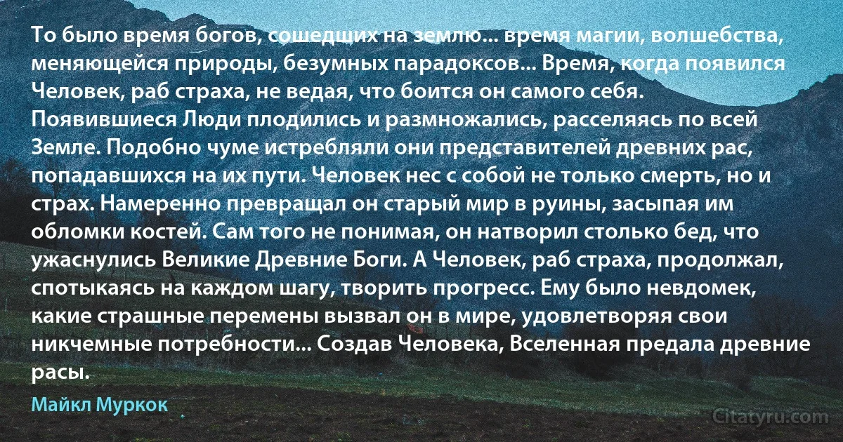 То было время богов, сошедших на землю... время магии, волшебства, меняющейся природы, безумных парадоксов... Время, когда появился Человек, раб страха, не ведая, что боится он самого себя. Появившиеся Люди плодились и размножались, расселяясь по всей Земле. Подобно чуме истребляли они представителей древних рас, попадавшихся на их пути. Человек нес с собой не только смерть, но и страх. Намеренно превращал он старый мир в руины, засыпая им обломки костей. Сам того не понимая, он натворил столько бед, что ужаснулись Великие Древние Боги. А Человек, раб страха, продолжал, спотыкаясь на каждом шагу, творить прогресс. Ему было невдомек, какие страшные перемены вызвал он в мире, удовлетворяя свои никчемные потребности... Создав Человека, Вселенная предала древние расы. (Майкл Муркок)