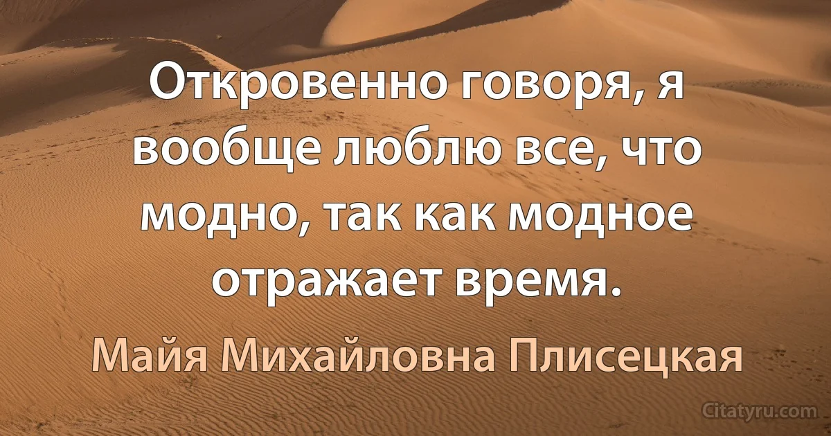 Откровенно говоря, я вообще люблю все, что модно, так как модное отражает время. (Майя Михайловна Плисецкая)