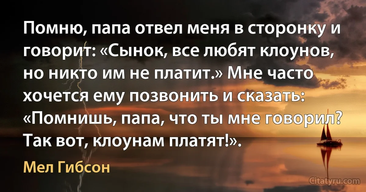 Помню, папа отвел меня в сторонку и говорит: «Сынок, все любят клоунов, но никто им не платит.» Мне часто хочется ему позвонить и сказать: «Помнишь, папа, что ты мне говорил? Так вот, клоунам платят!». (Мел Гибсон)