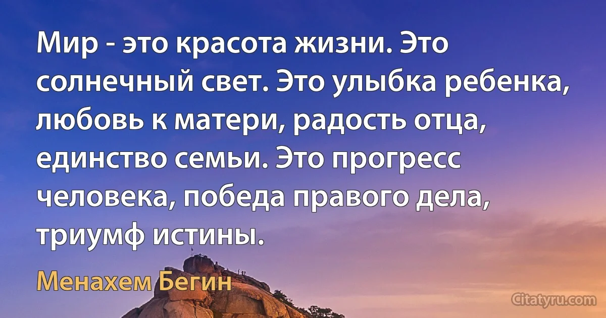 Мир - это красота жизни. Это солнечный свет. Это улыбка ребенка, любовь к матери, радость отца, единство семьи. Это прогресс человека, победа правого дела, триумф истины. (Менахем Бегин)