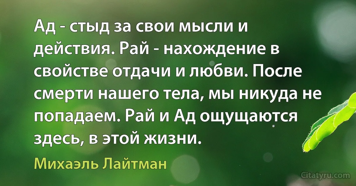 Ад - стыд за свои мысли и действия. Рай - нахождение в свойстве отдачи и любви. После смерти нашего тела, мы никуда не попадаем. Рай и Ад ощущаются здесь, в этой жизни. (Михаэль Лайтман)