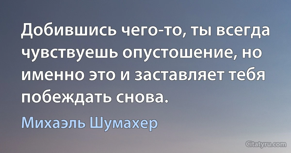 Добившись чего-то, ты всегда чувствуешь опустошение, но именно это и заставляет тебя побеждать снова. (Михаэль Шумахер)