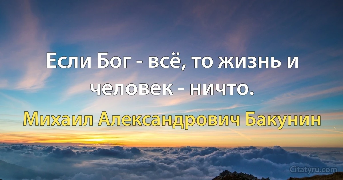 Если Бог - всё, то жизнь и человек - ничто. (Михаил Александрович Бакунин)