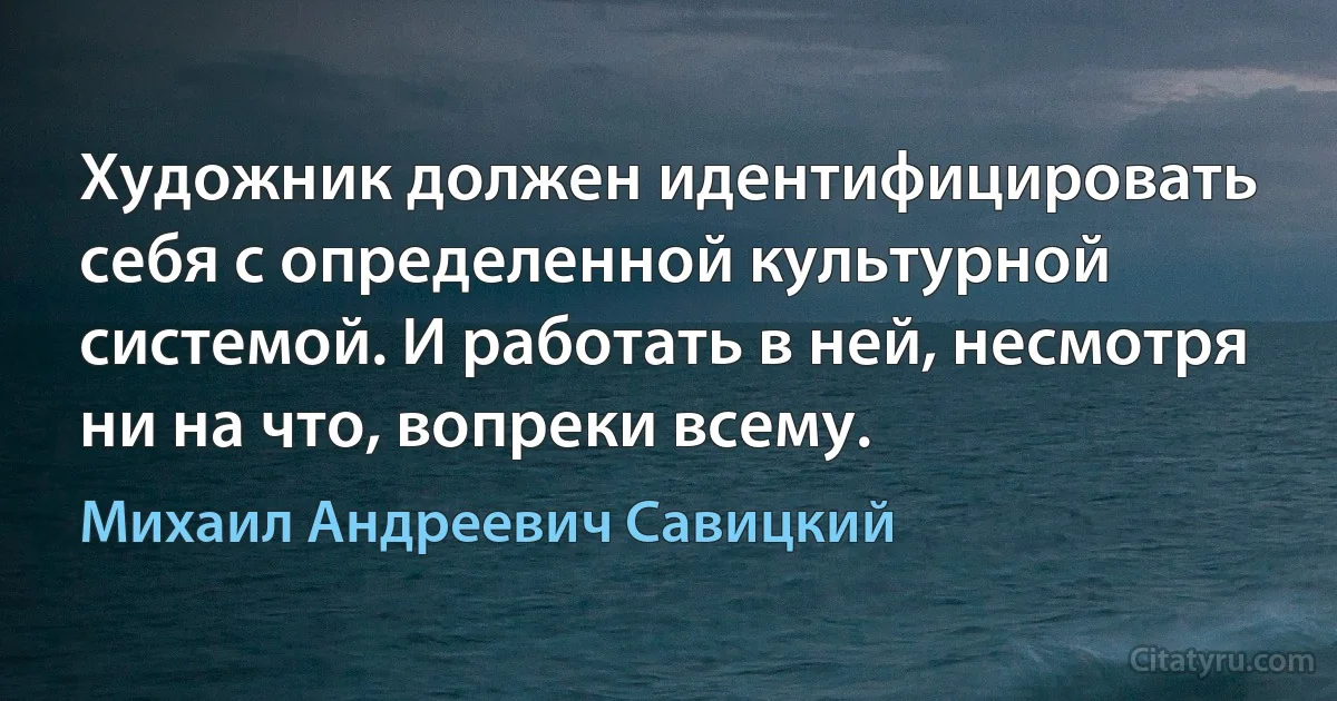 Художник должен идентифицировать себя с определенной культурной системой. И работать в ней, несмотря ни на что, вопреки всему. (Михаил Андреевич Савицкий)