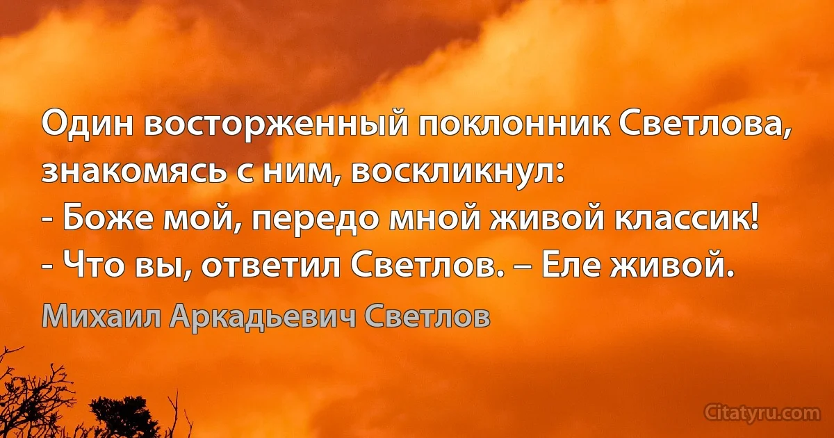 Один восторженный поклонник Светлова, знакомясь с ним, воскликнул:
- Боже мой, передо мной живой классик!
- Что вы, ответил Светлов. – Еле живой. (Михаил Аркадьевич Светлов)