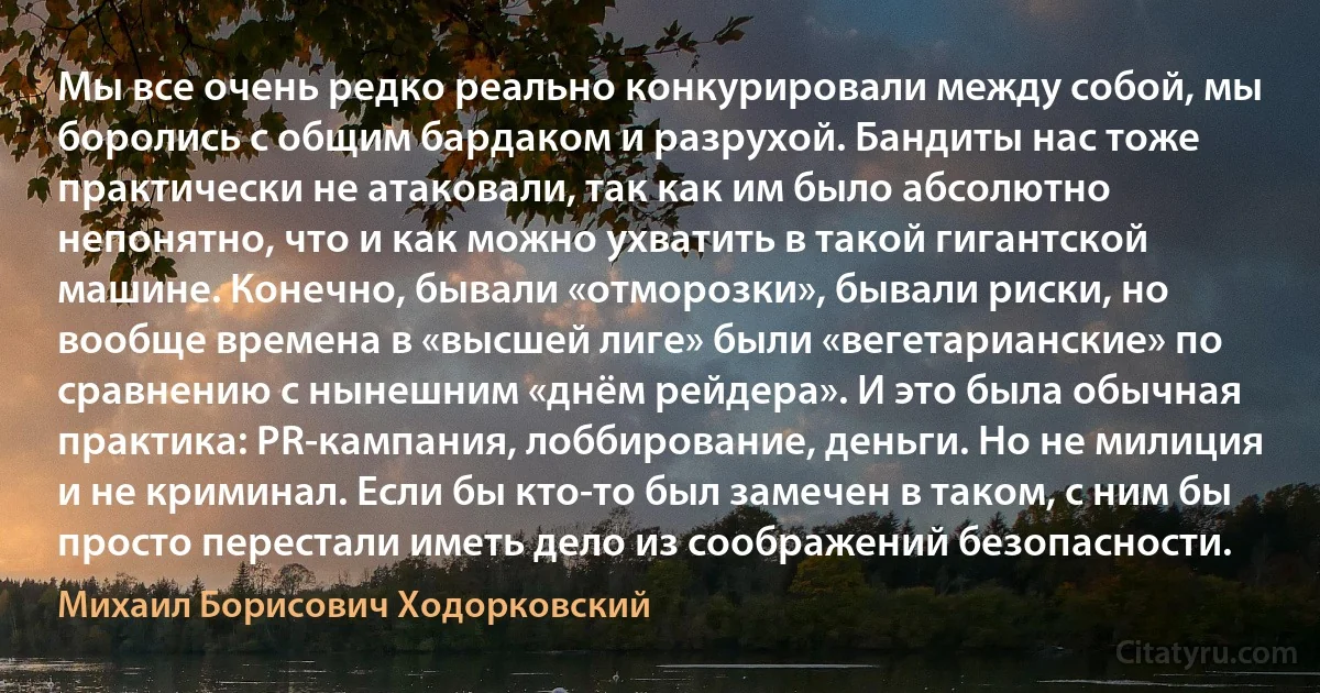 Мы все очень редко реально конкурировали между собой, мы боролись с общим бардаком и разрухой. Бандиты нас тоже практически не атаковали, так как им было абсолютно непонятно, что и как можно ухватить в такой гигантской машине. Конечно, бывали «отморозки», бывали риски, но вообще времена в «высшей лиге» были «вегетарианские» по сравнению с нынешним «днём рейдера». И это была обычная практика: PR-кампания, лоббирование, деньги. Но не милиция и не криминал. Если бы кто-то был замечен в таком, с ним бы просто перестали иметь дело из соображений безопасности. (Михаил Борисович Ходорковский)