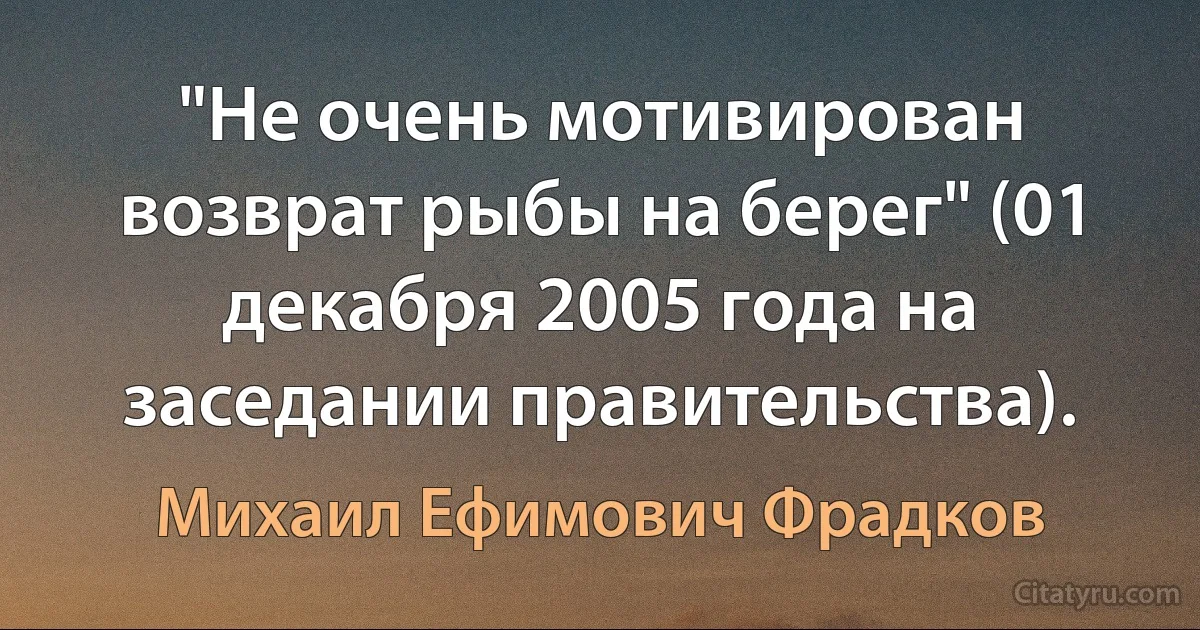 "Не очень мотивирован возврат рыбы на берег" (01 декабря 2005 года на заседании правительства). (Михаил Ефимович Фрадков)