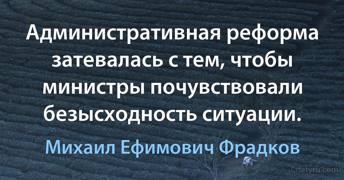 Административная реформа затевалась с тем, чтобы министры почувствовали безысходность ситуации. (Михаил Ефимович Фрадков)