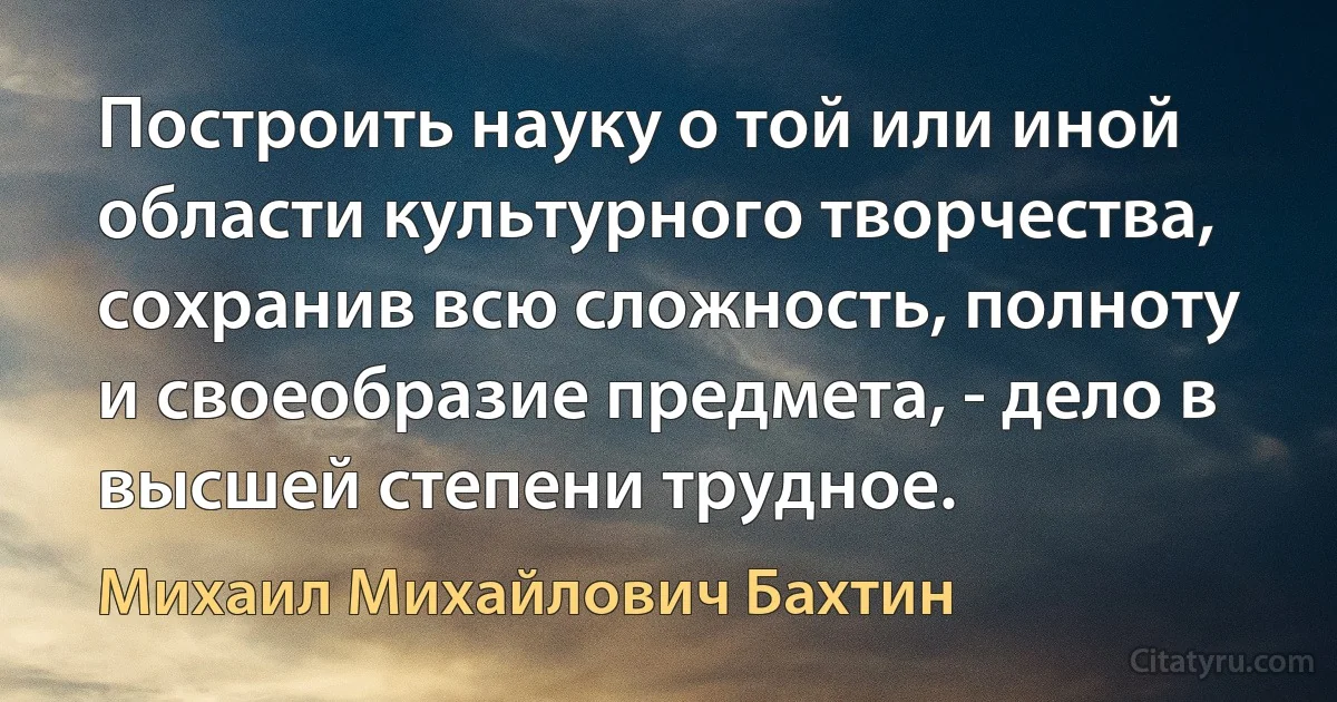 Построить науку о той или иной области культурного творчества, сохранив всю сложность, полноту и своеобразие предмета, - дело в высшей степени трудное. (Михаил Михайлович Бахтин)