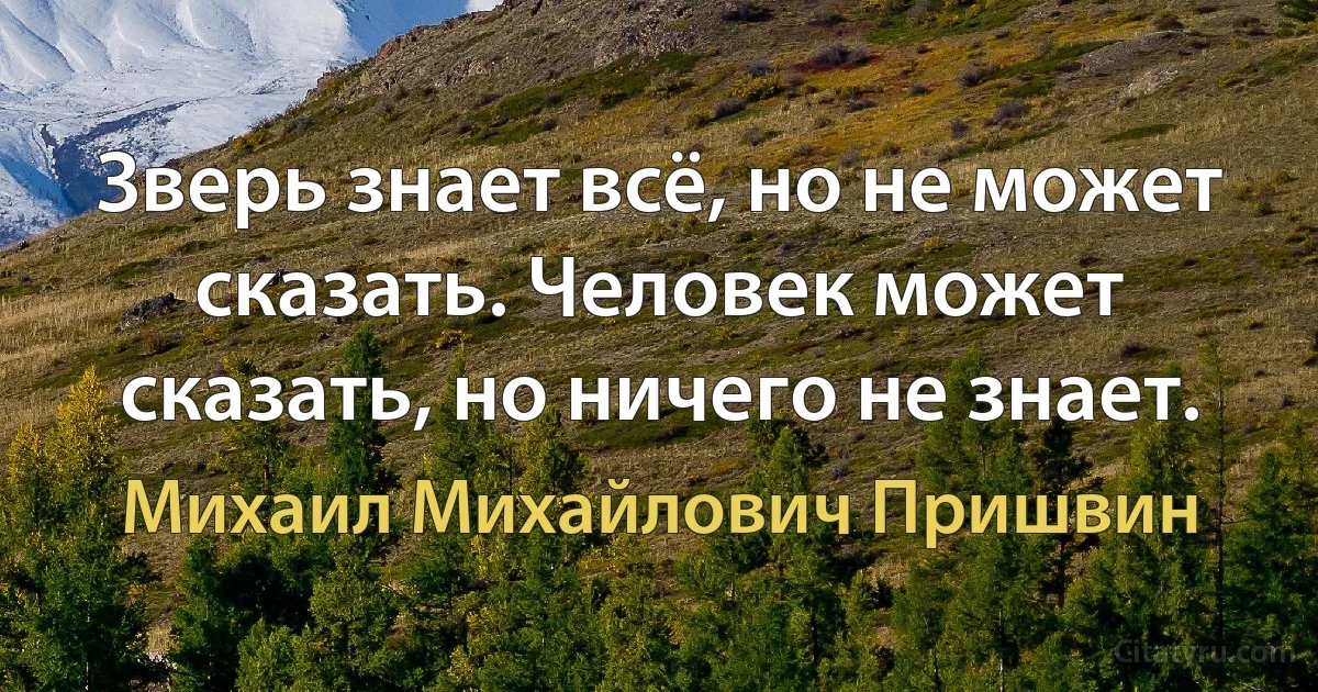 Зверь знает всё, но не может сказать. Человек может сказать, но ничего не знает. (Михаил Михайлович Пришвин)