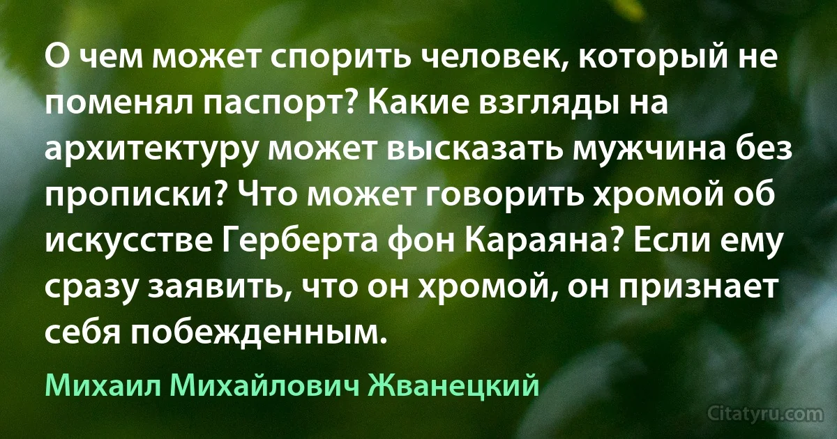 О чем может спорить человек, который не поменял паспорт? Какие взгляды на архитектуру может высказать мужчина без прописки? Что может говорить хромой об искусстве Герберта фон Караяна? Если ему сразу заявить, что он хромой, он признает себя побежденным. (Михаил Михайлович Жванецкий)