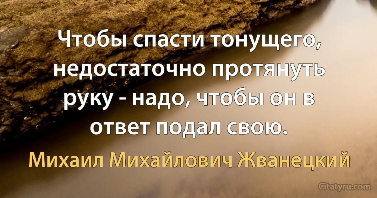 Чтобы спасти тонущего, недостаточно протянуть руку - надо, чтобы он в ответ подал свою. (Михаил Михайлович Жванецкий)