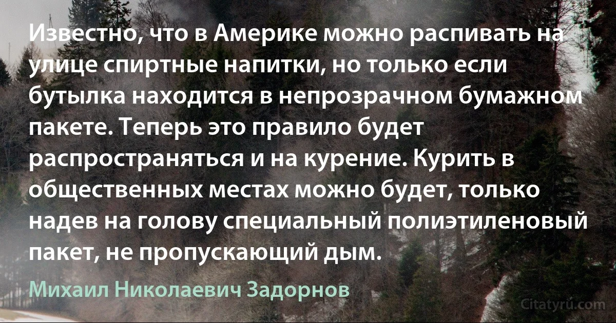 Известно, что в Америке можно распивать на улице спиртные напитки, но только если бутылка находится в непрозрачном бумажном пакете. Теперь это правило будет распространяться и на курение. Курить в общественных местах можно будет, только надев на голову специальный полиэтиленовый пакет, не пропускающий дым. (Михаил Николаевич Задорнов)