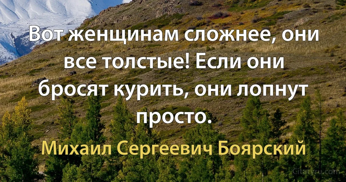 Вот женщинам сложнее, они все толстые! Если они бросят курить, они лопнут просто. (Михаил Сергеевич Боярский)