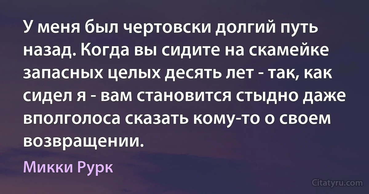 У меня был чертовски долгий путь назад. Когда вы сидите на скамейке запасных целых десять лет - так, как сидел я - вам становится стыдно даже вполголоса сказать кому-то о своем возвращении. (Микки Рурк)