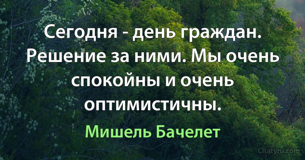 Сегодня - день граждан. Решение за ними. Мы очень спокойны и очень оптимистичны. (Мишель Бачелет)