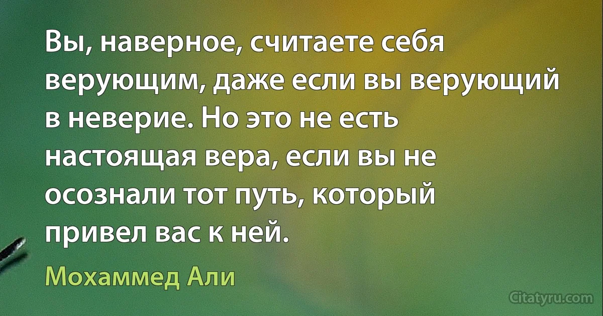 Вы, наверное, считаете себя верующим, даже если вы верующий в неверие. Но это не есть настоящая вера, если вы не осознали тот путь, который привел вас к ней. (Мохаммед Али)