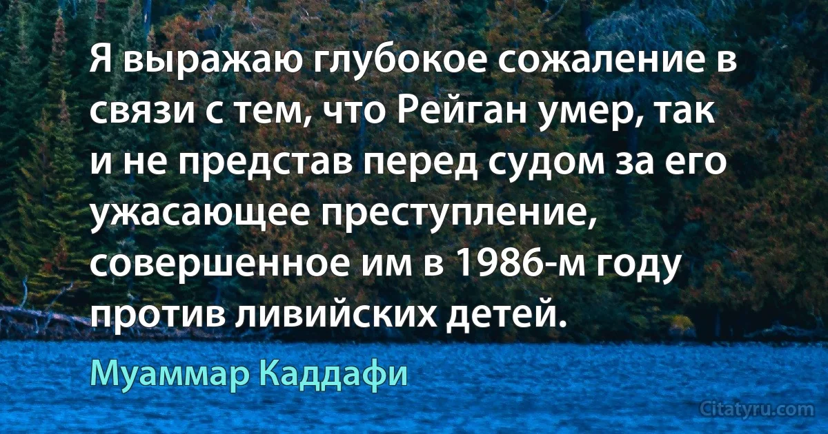 Я выражаю глубокое сожаление в связи с тем, что Рейган умер, так и не представ перед судом за его ужасающее преступление, совершенное им в 1986-м году против ливийских детей. (Муаммар Каддафи)