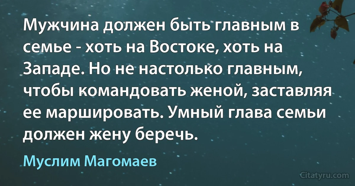 Мужчина должен быть главным в семье - хоть на Востоке, хоть на Западе. Но не настолько главным, чтобы командовать женой, заставляя ее маршировать. Умный глава семьи должен жену беречь. (Муслим Магомаев)