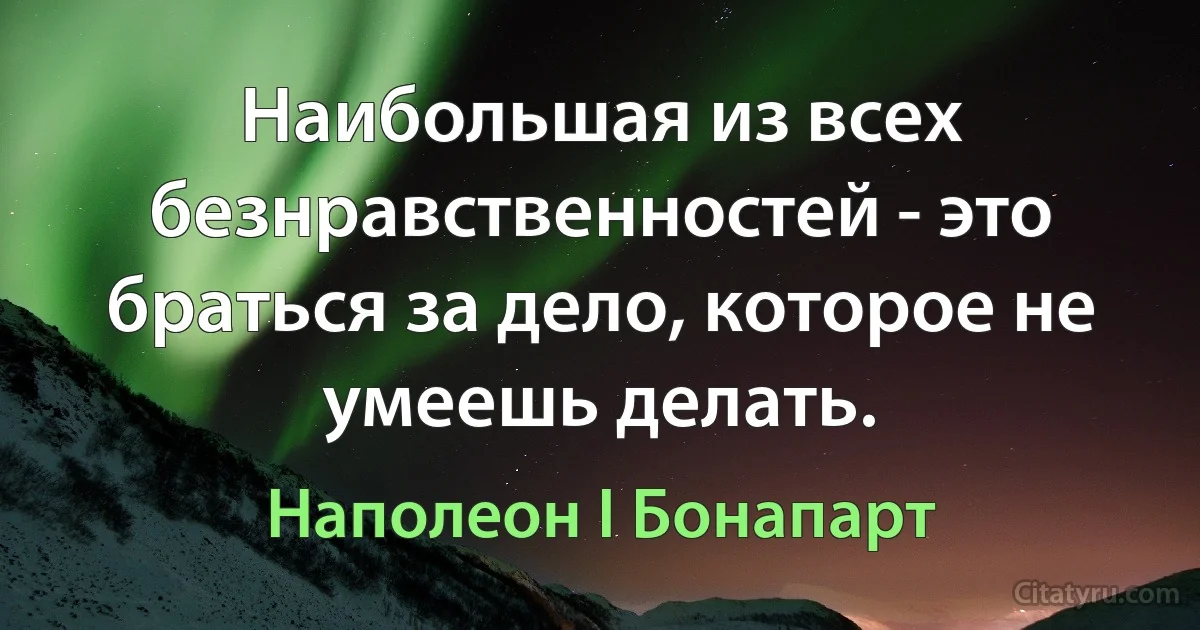 Наибольшая из всех безнравственностей - это браться за дело, которое не умеешь делать. (Наполеон I Бонапарт)