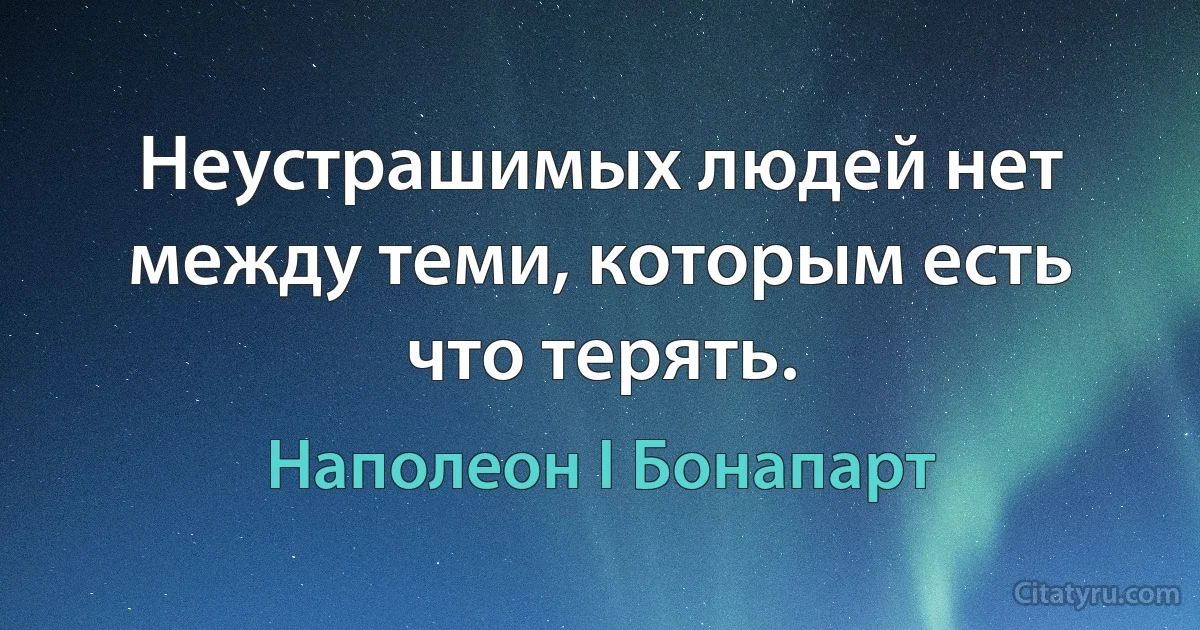 Неустрашимых людей нет между теми, которым есть что терять. (Наполеон I Бонапарт)