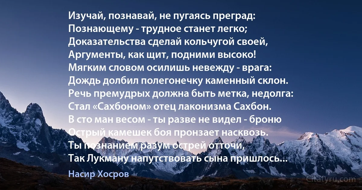 Изучай, познавай, не пугаясь преград:
Познающему - трудное станет легко;
Доказательства сделай кольчугой своей,
Аргументы, как щит, подними высоко!
Мягким словом осилишь невежду - врага:
Дождь долбил полегонечку каменный склон.
Речь премудрых должна быть метка, недолга:
Стал «Сахбоном» отец лаконизма Сахбон.
В сто ман весом - ты разве не видел - броню
Острый камешек боя пронзает насквозь.
Ты познанием разум острей отточи,
Так Лукману напутствовать сына пришлось... (Насир Хосров)