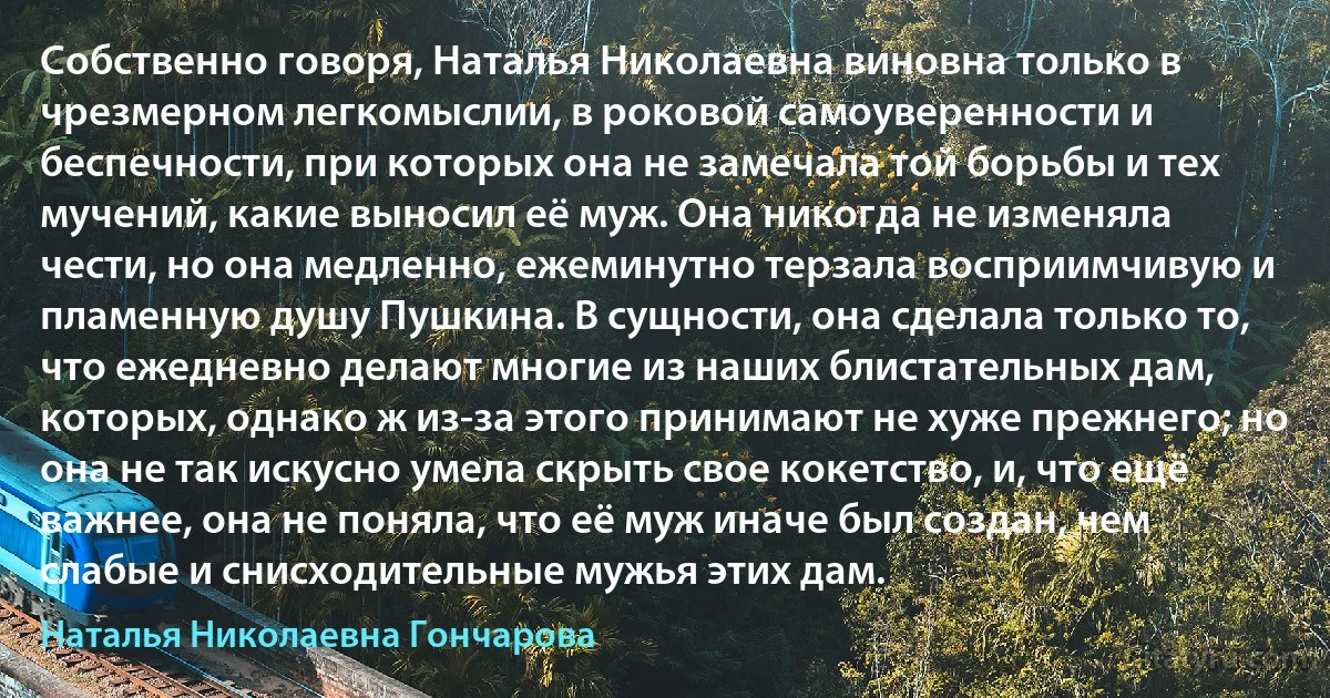 Собственно говоря, Наталья Николаевна виновна только в чрезмерном легкомыслии, в роковой самоуверенности и беспечности, при которых она не замечала той борьбы и тех мучений, какие выносил её муж. Она никогда не изменяла чести, но она медленно, ежеминутно терзала восприимчивую и пламенную душу Пушкина. В сущности, она сделала только то, что ежедневно делают многие из наших блистательных дам, которых, однако ж из-за этого принимают не хуже прежнего; но она не так искусно умела скрыть свое кокетство, и, что ещё важнее, она не поняла, что её муж иначе был создан, чем слабые и снисходительные мужья этих дам. (Наталья Николаевна Гончарова)