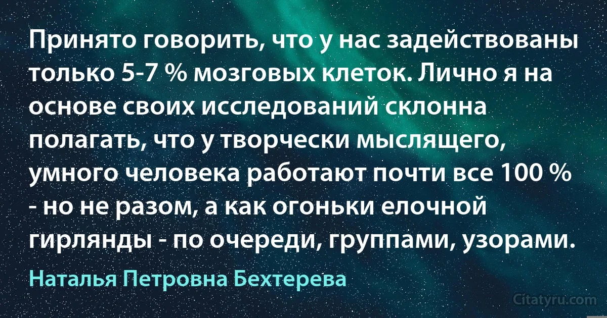 Принято говорить, что у нас задействованы только 5-7 % мозговых клеток. Лично я на основе своих исследований склонна полагать, что у творчески мыслящего, умного человека работают почти все 100 % - но не разом, а как огоньки елочной гирлянды - по очереди, группами, узорами. (Наталья Петровна Бехтерева)