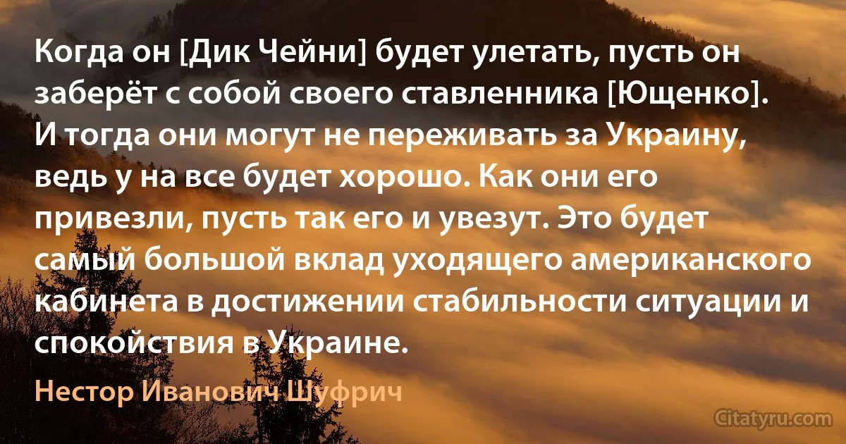 Когда он [Дик Чейни] будет улетать, пусть он заберёт с собой своего ставленника [Ющенко]. И тогда они могут не переживать за Украину, ведь у на все будет хорошо. Как они его привезли, пусть так его и увезут. Это будет самый большой вклад уходящего американского кабинета в достижении стабильности ситуации и спокойствия в Украине. (Нестор Иванович Шуфрич)