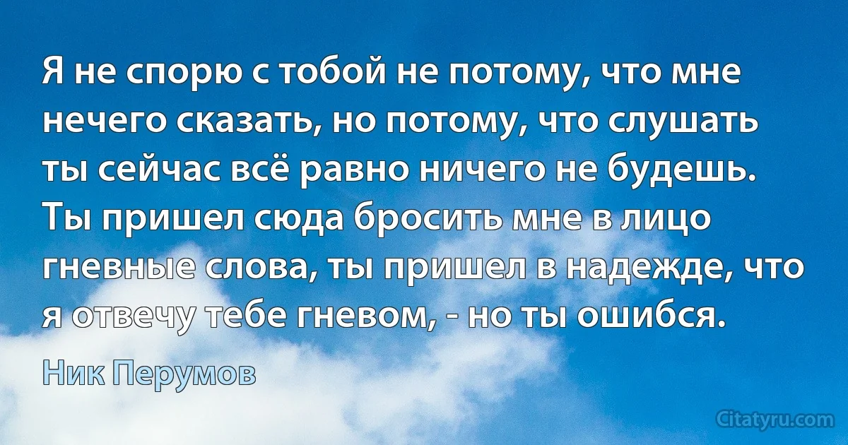 Я не спорю с тобой не потому, что мне нечего сказать, но потому, что слушать ты сейчас всё равно ничего не будешь. Ты пришел сюда бросить мне в лицо гневные слова, ты пришел в надежде, что я отвечу тебе гневом, - но ты ошибся. (Ник Перумов)